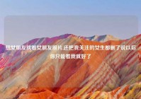 想女朋友就看女朋友照片,还把我关注的女生都删了说以后你只能看我就好了