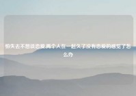 怕失去不想谈恋爱,两个人在一起久了没有恋爱的感觉了怎么办