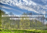 最讨厌的聊天套路,男生总是找女生聊天总是问女生想不想他还各种套路却一直不告白是为什么