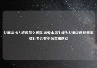 女朋友出去旅游怎么惊喜,恋爱中男生能为女朋友做那些事情让她会有小惊喜和感动