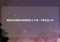 男朋友加闺蜜,和闺蜜喜欢上了同一个男生怎么办