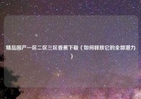 精品国产一区二区三区香蕉下载（如何释放它的全部潜力）