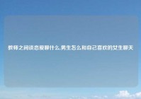 教师之间谈恋爱聊什么,男生怎么和自己喜欢的女生聊天