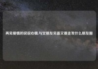 再见爱情的说说心情,与女朋友见面又要走发什么朋友圈