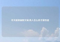 冬天脱单幽默文案,男人怎么样才算性感