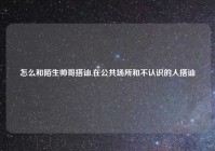 怎么和陌生帅哥搭讪,在公共场所和不认识的人搭讪