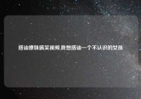 搭讪撩妹搞笑视频,我想搭讪一个不认识的女孩