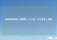 老总带女朋友上班好吗,一个人开一个七座车上下班