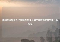 男朋友说想吃丸子啥意思,为什么男生喜欢要求女生扎什么头发