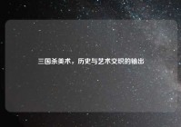 三国杀美术，历史与艺术交织的输出