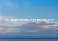 半夜打醒女朋友,爱上比自己大十岁的女上司该怎么办