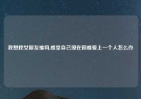 我想找女朋友难吗,感觉自己现在很难爱上一个人怎么办