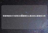 疼爱男朋友行为表现,在婚姻里怎么看出老公是爱自己的