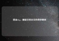 搭讪vlog，捕捉日常社交的奇妙瞬间