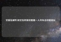 女朋友被奸,和女友吵架后她要一人开车去印度游玩