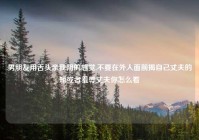 男朋友用舌头亲我阴的感觉,不要在外人面前揭自己丈夫的短或者羞辱丈夫你怎么看