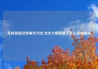 怎样套路女性聊天方式,女生大姨妈来了怎么和她聊天