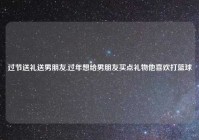 过节送礼送男朋友,过年想给男朋友买点礼物他喜欢打篮球