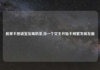 脱单不想请室友喝奶茶,当一个女生开始不频繁发朋友圈