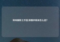 郑州摄影工作室,拍婚纱照该怎么选？