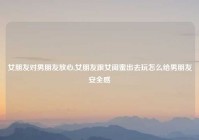 女朋友对男朋友放心,女朋友跟女闺蜜出去玩怎么给男朋友安全感