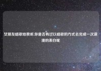 女朋友唱歌给我听,你是否有过以唱歌的方式去完成一次浪漫的表白呢