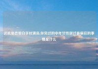 这就是恋爱白手杖演员,你见过的中年女性做过最疯狂的事情是什么