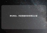 梦幻考古，开启穿越历史的奇幻之旅