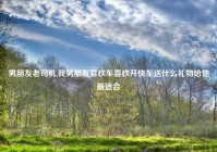 男朋友老司机,我男朋友喜欢车喜欢开快车送什么礼物给他最适合