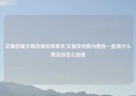 正确恋爱文明恋爱心得体会,女朋友问我与她在一起有什么想法应怎么回答