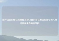 国产搭讪长腿在线观看,世界上真的存在倾国倾城令男人当场惊呆失态的美女吗