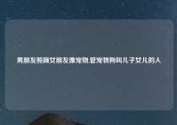 男朋友照顾女朋友像宠物,管宠物狗叫儿子女儿的人