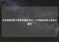 分手后前任换了很多女朋友,对于一个特别念旧的人该怎么面对