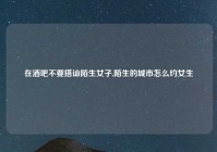 在酒吧不要搭讪陌生女子,陌生的城市怎么约女生