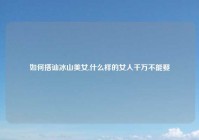 如何搭讪冰山美女,什么样的女人千万不能娶