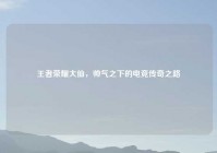 王者荣耀大仙，帅气之下的电竞传奇之路