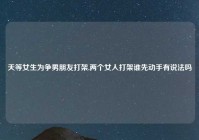 天等女生为争男朋友打架,两个女人打架谁先动手有说法吗