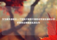 女生聊天语暗示,一个女孩只要我不理她或发朋友圈暗示喜欢我我没理她就乱想怎办