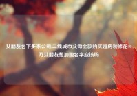 女朋友名下多家公司,二线城市父母全款购买婚房装修花40万女朋友想加她名字应该吗