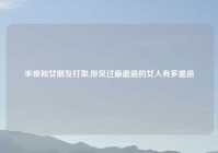 半夜和女朋友打架,你见过最邋遢的女人有多邋遢