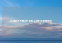送给分手男朋友的歌曲,忘情的歌曲有哪些