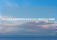 取什么网名容易脱单男孩,你们在火车上遇到过什么奇遇呢