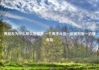 男朋友为什么那么包容我,一个男生从在一起就开始一边嫌弃你