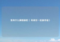 兔和什么属相最配（ 和谁在一起最幸福）