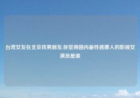 台湾女友在北京找男朋友,你觉得国内最性感撩人的影视女演员是谁