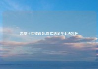 恋爱十年被误会,喜欢到至今无法忘怀