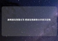 跟男朋友想要分手,男朋友想跟我分手但又后悔