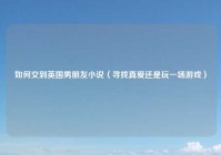 如何交到英国男朋友小说（寻找真爱还是玩一场游戏）