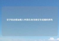 女子街边搭讪黑人并表白,和当地女生结婚的多吗