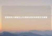 老婆和别人聊骚怎么办,男朋友喜欢和其他女生聊骚